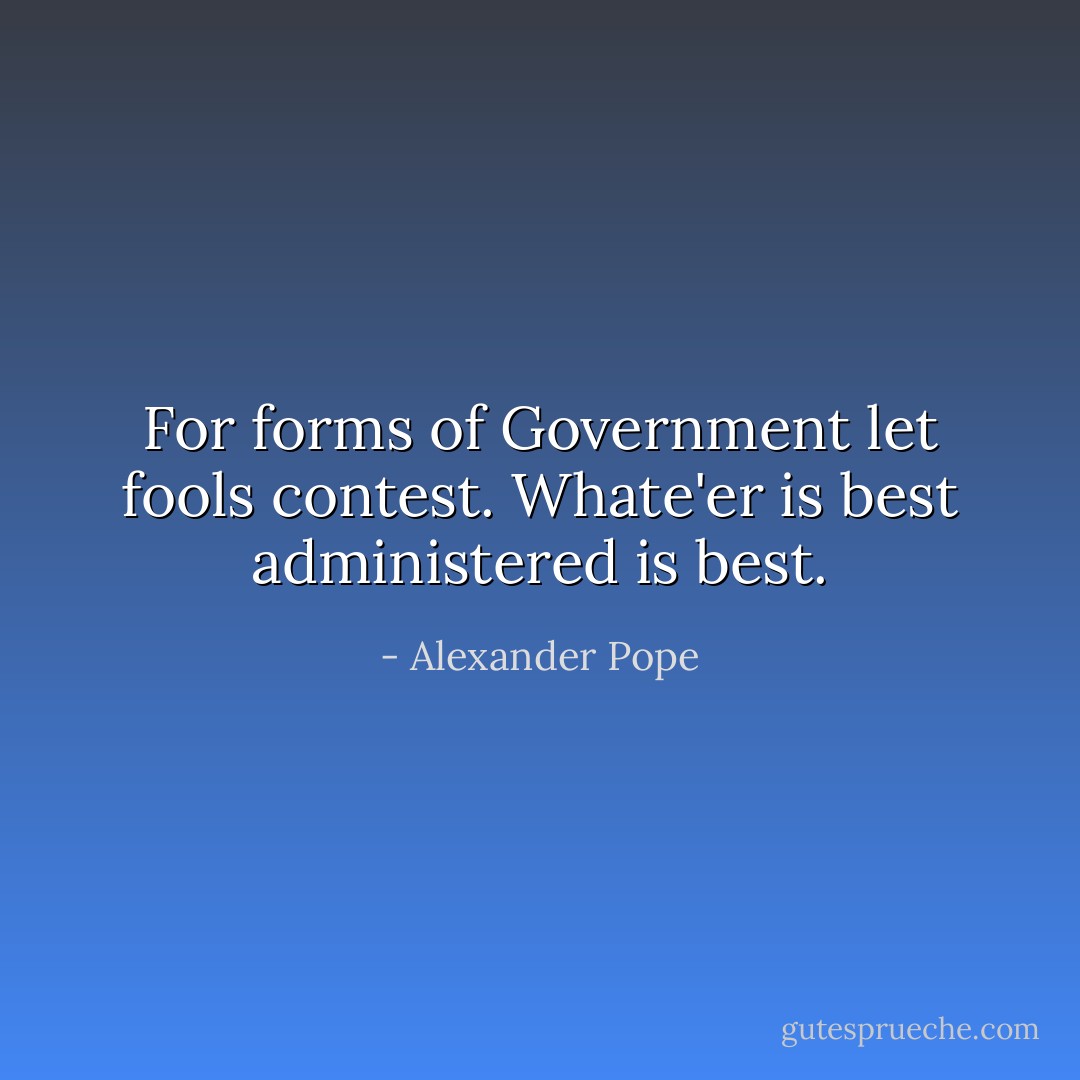 For forms of Government let fools contest. Whate'er is best administered is best. - Alexander Pope