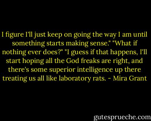 I figure I'll just keep on going the way I am until something starts making sense."<br />"What if nothing ever does?"<br />"I guess if that happens, I'll start hoping all the God freaks are right, and there's some superior intelligence up there treating us all like laboratory rats. - Mira Grant