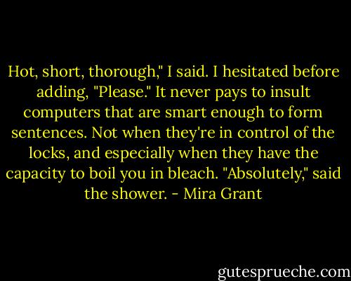 Hot, short, thorough," I said. I hesitated before adding, "Please." It never pays to insult computers that are smart enough to form sentences. Not when they're in control of the locks, and especially when they have the capacity to boil you in bleach.<br />"Absolutely," said the shower. - Mira Grant
