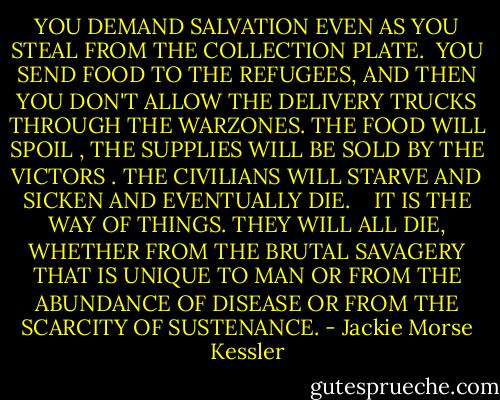 YOU DEMAND SALVATION EVEN AS YOU STEAL FROM THE COLLECTION PLATE.<br /><br />YOU SEND FOOD TO THE REFUGEES, AND THEN YOU DON'T ALLOW THE DELIVERY TRUCKS THROUGH THE WARZONES. THE FOOD WILL SPOIL , THE SUPPLIES WILL BE SOLD BY THE VICTORS . THE CIVILIANS WILL STARVE AND SICKEN AND EVENTUALLY DIE. <br /><br /><br />IT IS THE WAY OF THINGS. THEY WILL ALL DIE, WHETHER FROM THE BRUTAL SAVAGERY THAT IS UNIQUE TO MAN OR FROM THE ABUNDANCE OF DISEASE OR FROM THE SCARCITY OF SUSTENANCE. - Jackie Morse Kessler
