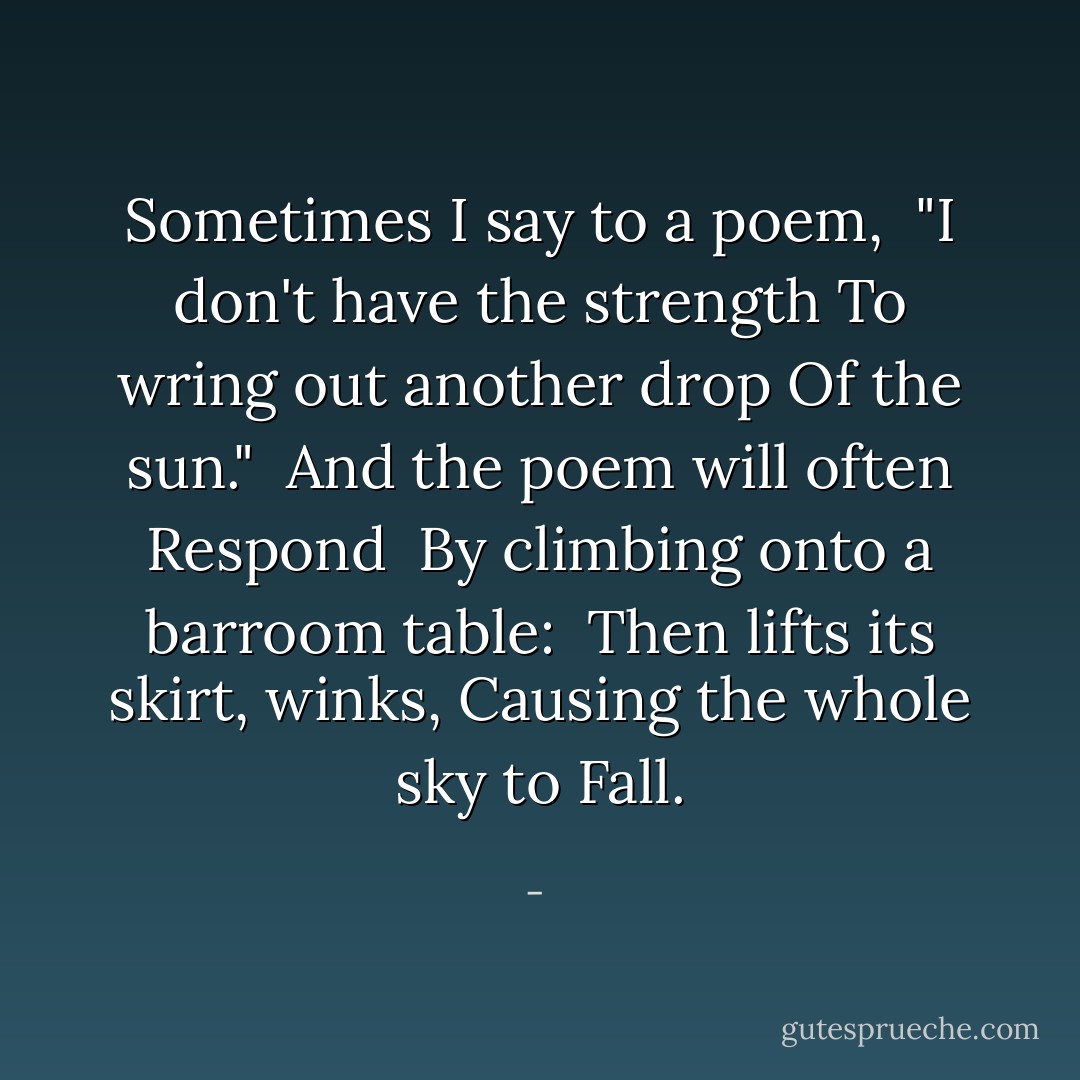 Sometimes I say to a poem,<br /><br />"I don't have the strength<br />To wring out another drop<br />Of the sun."<br /><br />And the poem will often<br />Respond<br /><br />By climbing onto a barroom table:<br /><br />Then lifts its skirt, winks,<br />Causing the whole sky to<br />Fall. - 