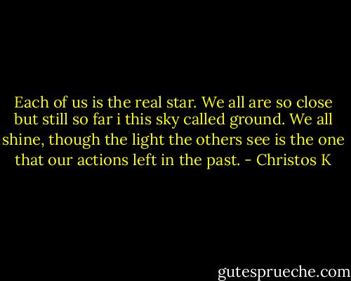 Each of us is the real star. We all are so close but still so far i this sky called ground. We all shine, though the light the others see is the one that our actions left in the past. - Christos K
