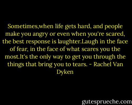 Sometimes,when life gets hard, and people make you angry or even when you're scared, the best response is laughter.Laugh in the face of fear, in the face of what scares you the most.It's the only way to get you through the things that bring you to tears. - Rachel Van Dyken