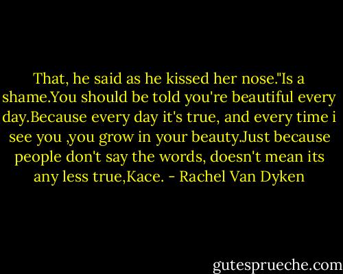 That, he said as he kissed her nose."Is a shame.You should be told you're beautiful every day.Because every day it's true, and every time i see you ,you grow in your beauty.Just because people don't say the words, doesn't mean its any less true,Kace. - Rachel Van Dyken