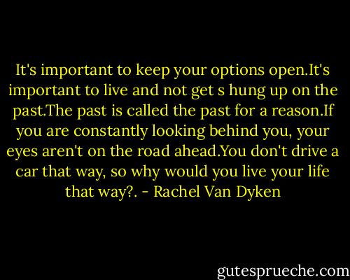 It's important to keep your options open.It's important to live and not get s hung up on the past.The past is called the past for a reason.If you are constantly looking behind you, your eyes aren't on the road ahead.You don't drive a car that way, so why would you live your life that way?. - Rachel Van Dyken