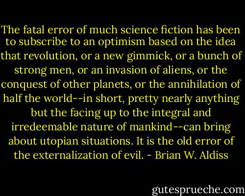 The fatal error of much science fiction has been to subscribe to an optimism based on the idea that revolution, or a new gimmick, or a bunch of strong men, or an invasion of aliens, or the conquest of other planets, or the annihilation of half the world--in short, pretty nearly anything but the facing up to the integral and irredeemable nature of mankind--can bring about utopian situations. It is the old error of the externalization of evil. - Brian W. Aldiss