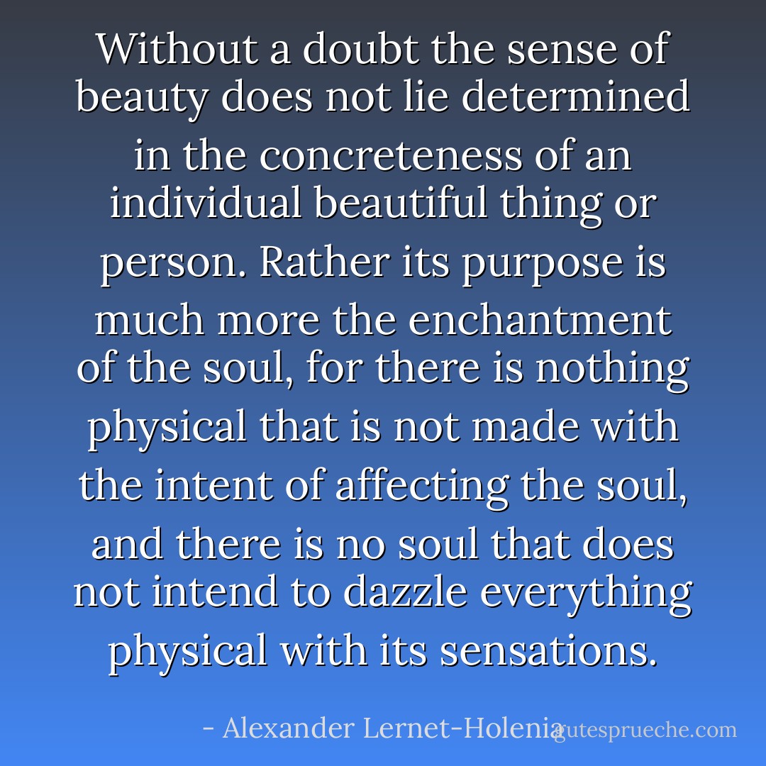 Without a doubt the sense of beauty does not lie determined in the concreteness of an individual beautiful thing or person. Rather its purpose is much more the enchantment of the soul, for there is nothing physical that is not made with the intent of affecting the soul, and there is no soul that does not intend to dazzle everything physical with its sensations. - Alexander Lernet-Holenia
