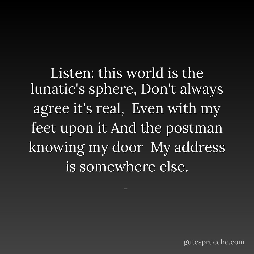 Listen: this world is the lunatic's sphere,<br />Don't always agree it's real,<br /><br />Even with my feet upon it<br />And the postman knowing my door<br /><br />My address is somewhere else. - 