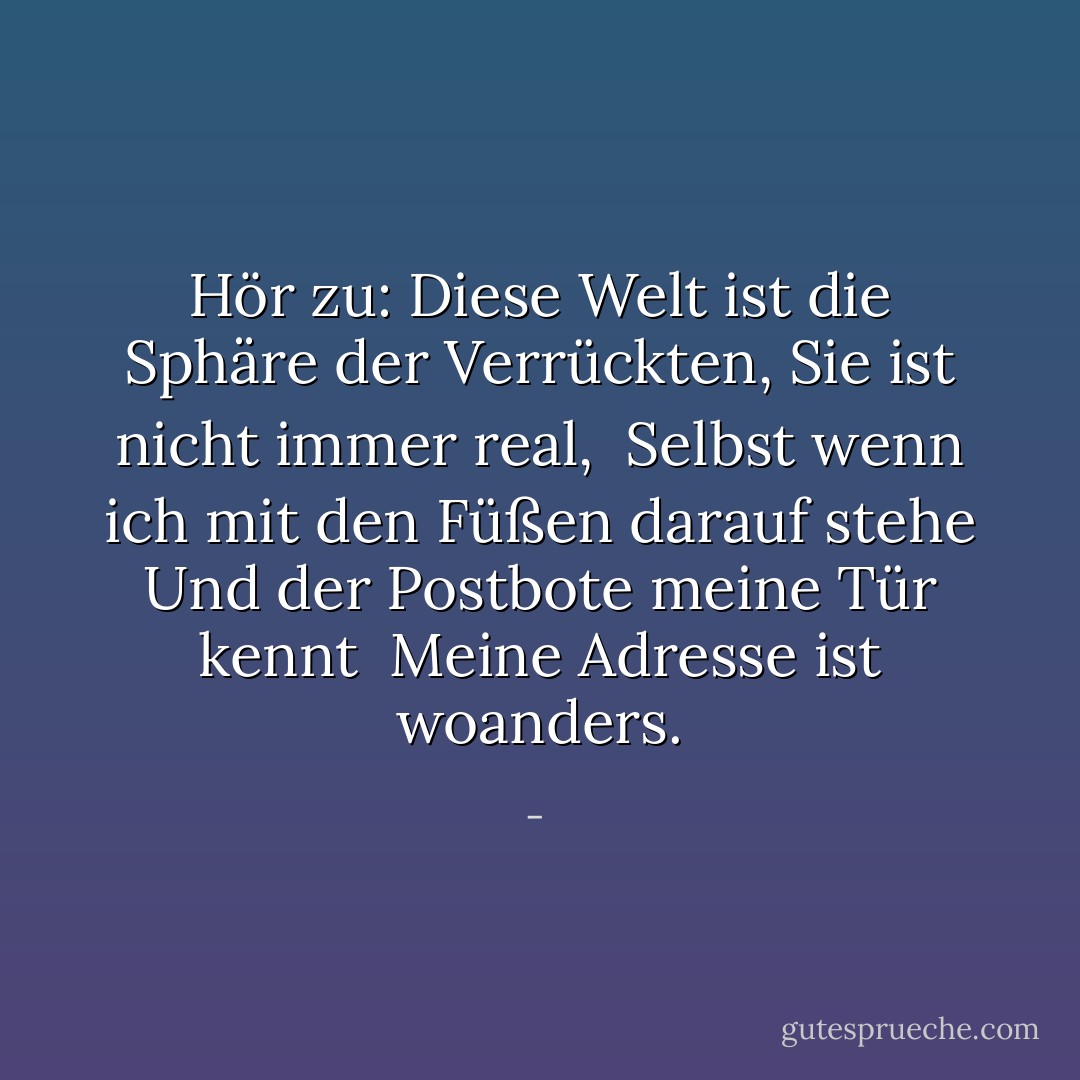 Hör zu: Diese Welt ist die Sphäre der Verrückten,<br />Sie ist nicht immer real,<br /><br />Selbst wenn ich mit den Füßen darauf stehe<br />Und der Postbote meine Tür kennt<br /><br />Meine Adresse ist woanders. - <