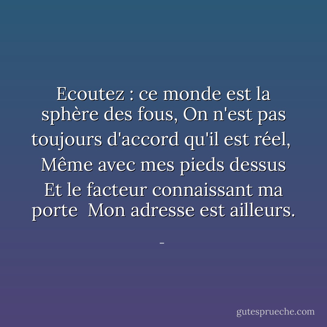 Ecoutez : ce monde est la sphère des fous,<br />On n'est pas toujours d'accord qu'il est réel,<br /><br />Même avec mes pieds dessus<br />Et le facteur connaissant ma porte<br /><br />Mon adresse est ailleurs. - 