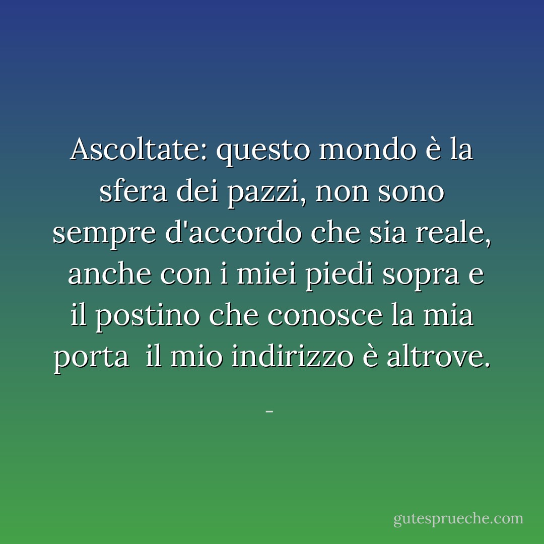Ascoltate: questo mondo è la sfera dei pazzi,<br />non sono sempre d'accordo che sia reale,<br /><br />anche con i miei piedi sopra<br />e il postino che conosce la mia porta<br /><br />il mio indirizzo è altrove. - 