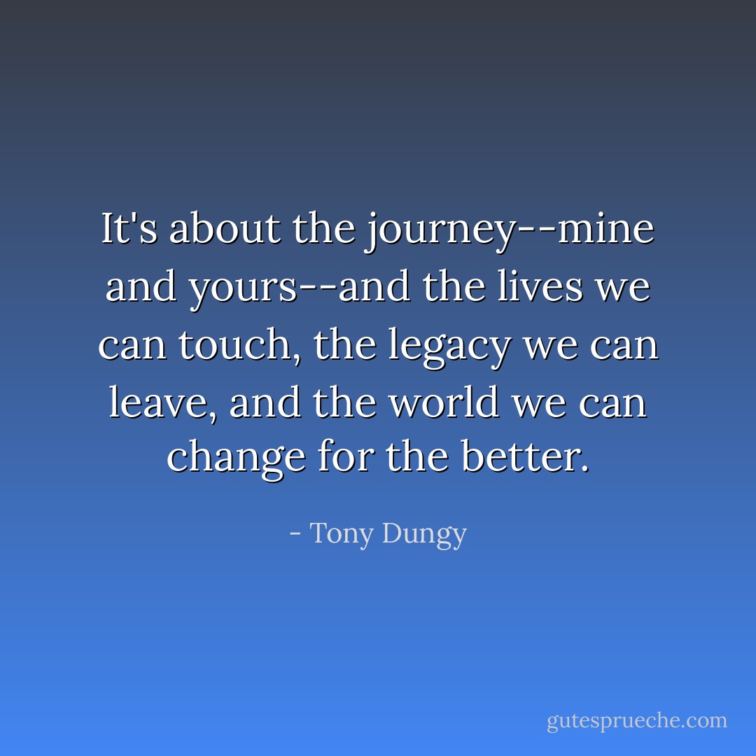 It's about the journey--mine and yours--and the lives we can touch, the legacy we can leave, and the world we can change for the better. - Tony Dungy