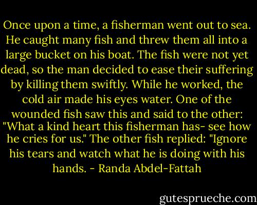 Once upon a time, a fisherman went out to sea. He caught many fish and threw them all into a large bucket on his boat. The fish were not yet dead, so the man decided to ease their suffering by killing them swiftly. While he worked, the cold air made his eyes water. One of the wounded fish saw this and said to the other: "What a kind heart this fisherman has- see how he cries for us." The other fish replied: "Ignore his tears and watch what he is doing with his hands. - Randa Abdel-Fattah