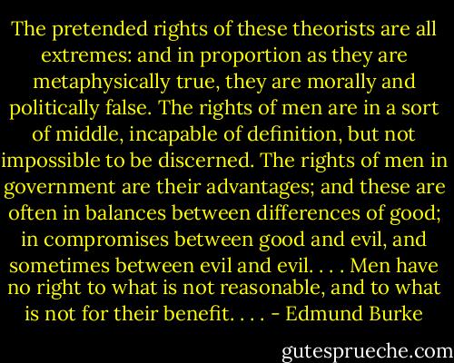 The pretended rights of these theorists are all extremes: and in proportion as they are metaphysically true, they are morally and politically false. The rights of men are in a sort of middle, incapable of definition, but not impossible to be discerned. The rights of men in government are their advantages; and these are often in balances between differences of good; in compromises between good and evil, and sometimes between evil and evil. . . . Men have no right to what is not reasonable, and to what is not for their benefit. . . . - Edmund Burke