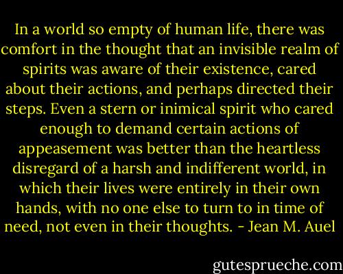 In a world so empty of human life, there was comfort in the thought that an invisible realm of spirits was aware of their existence, cared about their actions, and perhaps directed their steps. Even a stern or inimical spirit who cared enough to demand certain actions of appeasement was better than the heartless disregard of a harsh and indifferent world, in which their lives were entirely in their own hands, with no one else to turn to in time of need, not even in their thoughts. - Jean M. Auel