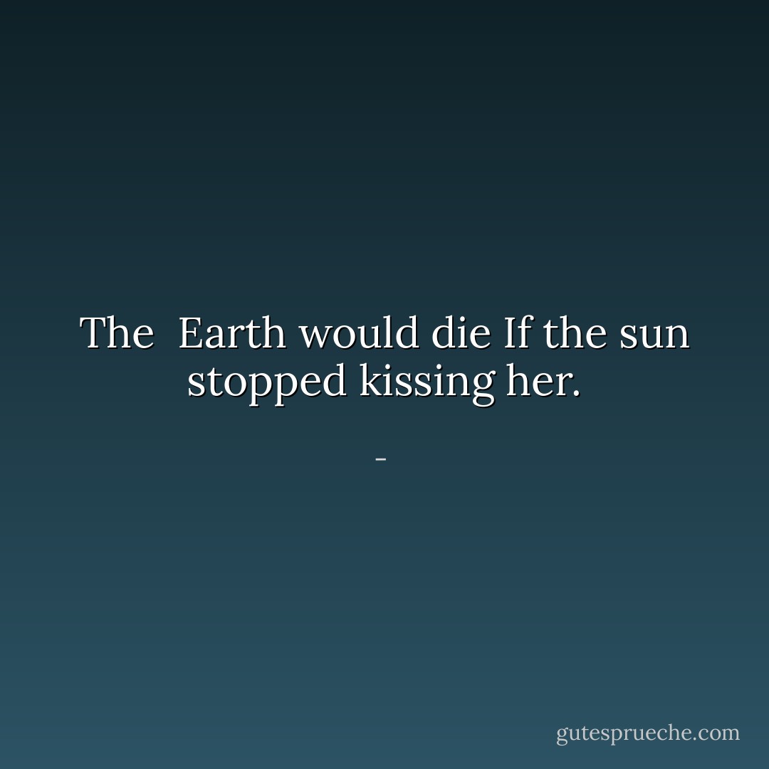 The <br />Earth would die<br />If the sun stopped kissing her. - 