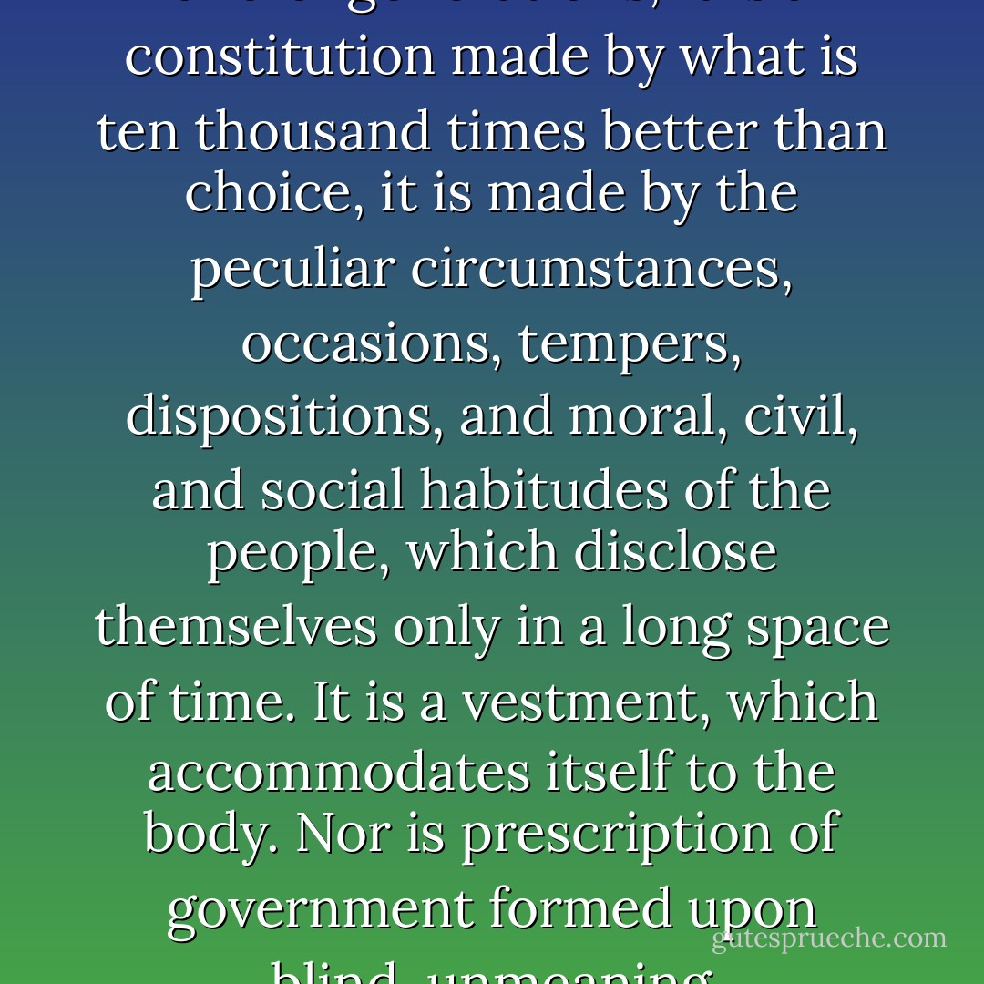 . . . a nation is not an idea only of local extent, and individual momentary aggregation; but it is an idea of continuity, which extends in time as well as in numbers and in space. And this is a choice not only of one day, or one set of people, not a tumultuary and giddy choice; it is a deliberate election of ages and of generations; it is a constitution made by what is ten thousand times better than choice, it is made by the peculiar circumstances, occasions, tempers, dispositions, and moral, civil, and social habitudes of the people, which disclose themselves only in a long space of time. It is a vestment, which accommodates itself to the body. Nor is prescription of government formed upon blind, unmeaning prejudices—for man is a most unwise and a most wise being. The individual is foolish; the multitude, for the moment, is foolish, when they act without deliberation; but the species is wise, and, when time is given to it, as a species it always acts right. - Edmund Burke