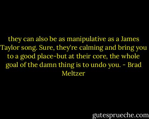 they can also be as manipulative as a James Taylor song. Sure, they're calming and bring you to a good place-but at their core, the whole goal of the damn thing is to undo you. - Brad Meltzer
