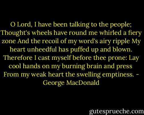 O Lord, I have been talking to the people;<br />Thought's wheels have round me whirled a fiery zone<br />And the recoil of my word's airy ripple<br />My heart unheedful has puffed up and blown.<br />Therefore I cast myself before thee prone:<br />Lay cool hands on my burning brain and press <br />From my weak heart the swelling emptiness. - George MacDonald