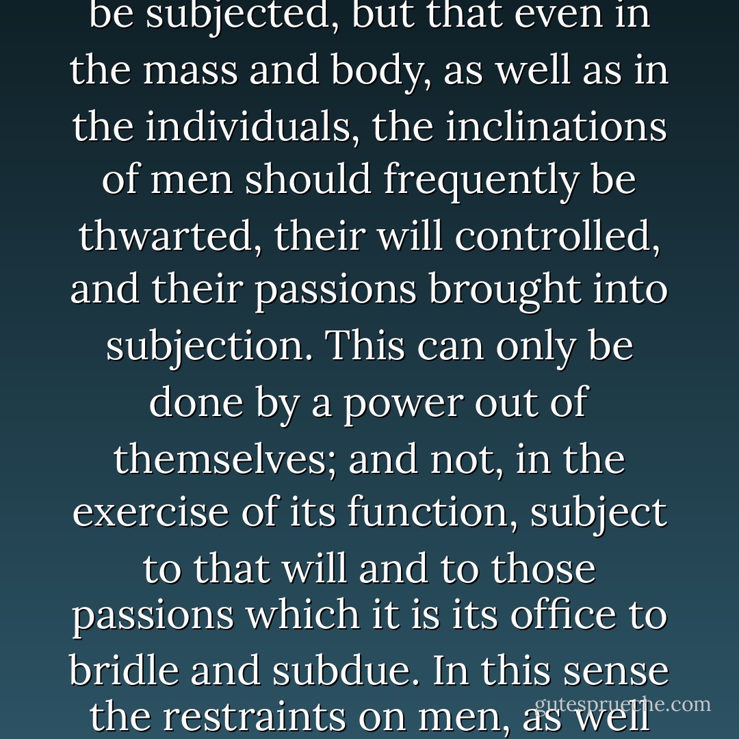 Government is a contrivance of human wisdom to provide for human wants. Men have a right that these wants should be provided for by this wisdom. Among these wants is to be reckoned the want, out of civil society, of a sufficient restraint upon their passions. Society requires not only that the passions of individuals should be subjected, but that even in the mass and body, as well as in the individuals, the inclinations of men should frequently be thwarted, their will controlled, and their passions brought into subjection. This can only be done by a power out of themselves; and not, in the exercise of its function, subject to that will and to those passions which it is its office to bridle and subdue. In this sense the restraints on men, as well as their liberties, are to be reckoned among their rights. But as the liberties and restrictions vary with times and circumstances, and admit of infinite modifications, they cannot be settled upon any abstract rule; and nothing is so foolish as to discuss them upon that principle. - Edmund Burke