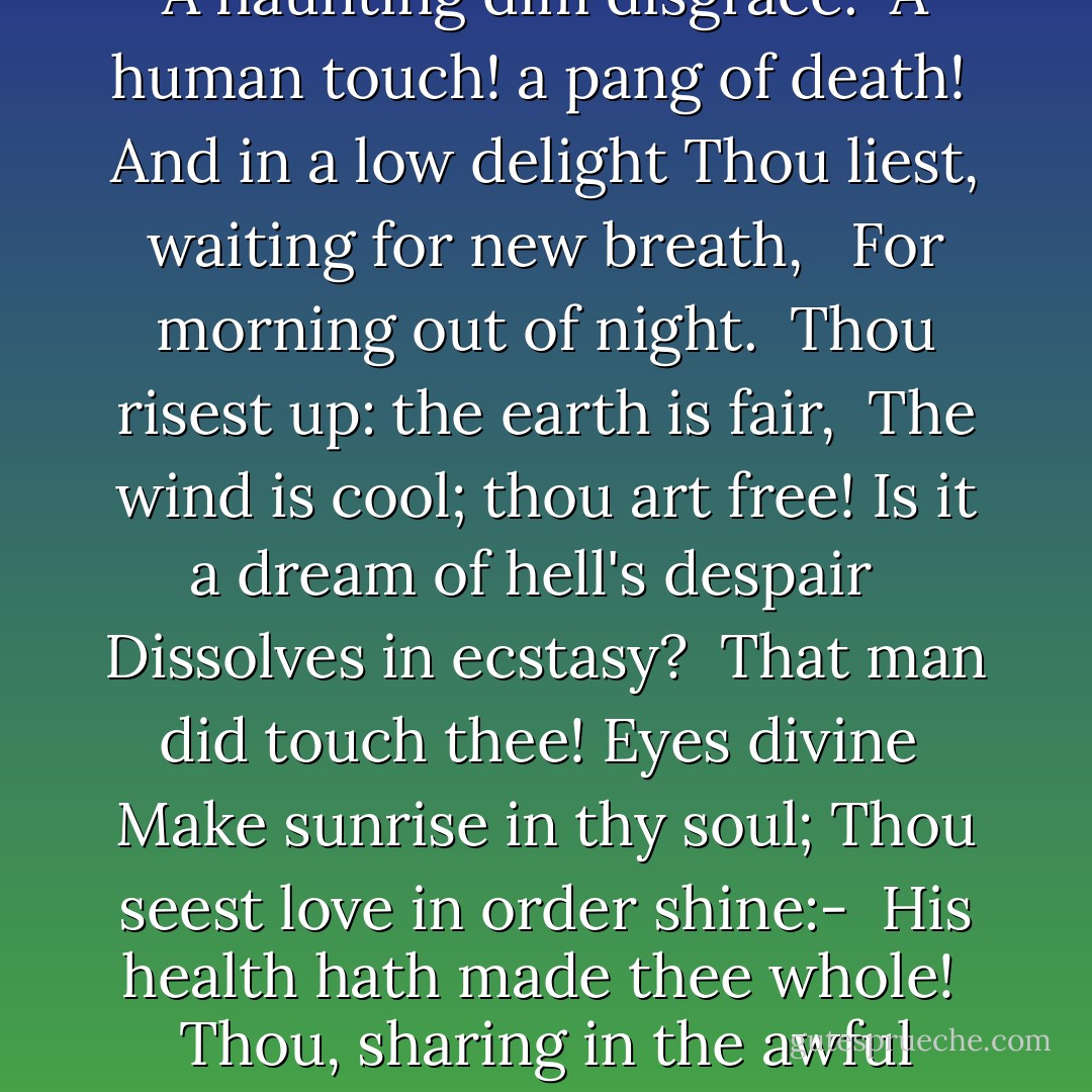 <i>Mary Magdalene</i><br /><br />With wandering eyes and aimless zeal,<br /> She hither, thither, goes;<br />Her speech, her motions, all reveal<br /> A mind without repose.<br /><br />She climbs the hills, she haunts the sea,<br /> By madness tortured, driven;<br />One hour's forgetfulness would be<br /> A gift from very heaven!<br /><br />She slumbers into new distress;<br /> The night is worse than day:<br />Exulting in her helplessness;<br /> Hell's dogs yet louder bay.<br /><br />The demons blast her to and fro; <br /> She has not quiet place,<br />Enough a woman still, to know<br /> A haunting dim disgrace.<br /><br />A human touch! a pang of death!<br /> And in a low delight<br />Thou liest, waiting for new breath, <br /> For morning out of night.<br /><br />Thou risest up: the earth is fair,<br /> The wind is cool; thou art free!<br />Is it a dream of hell's despair <br /> Dissolves in ecstasy?<br /><br />That man did touch thee! Eyes divine<br /> Make sunrise in thy soul;<br />Thou seest love in order shine:-<br /> His health hath made thee whole!<br /><br />Thou, sharing in the awful doom,<br /> Didst help thy Lord to die;<br />Then, weeping o'er his empty tomb,<br /> Didst hear him <i>Mary</i> cry.<br /><br />He stands in haste; he cannot stop;<br /> Home to his God he fares:<br />'Go tell my brothers I go up<br /> To my Father, mine and theirs.'<br /><br />Run, Mary! lift thy heavenly voice;<br /> Cry, cry, and heed not how; <br />Make all the new-risen world rejoice-<br /> Its first apostle thou!<br /><br />What if old tales of thee have lied,<br /> Or truth have told, thou art<br />All-safe with Him, whate'er betide<br /> Dwell'st with Him in God's heart! - George MacDonald