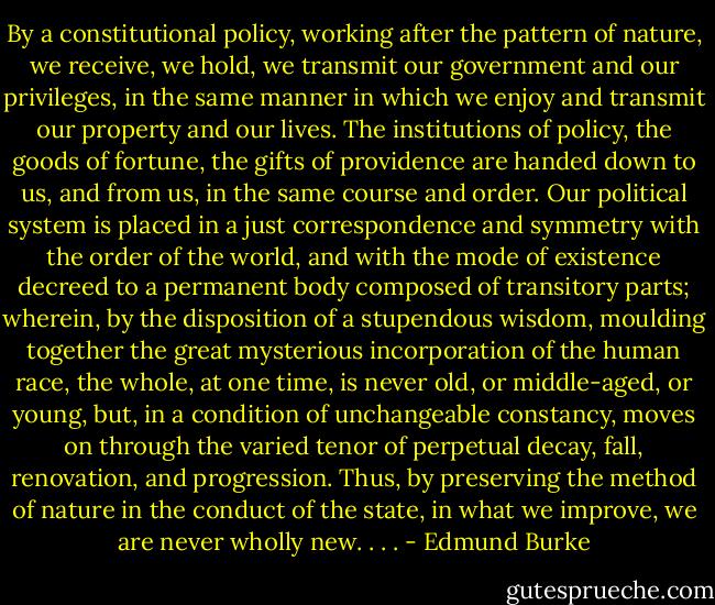 By a constitutional policy, working after the pattern of nature, we receive, we hold, we transmit our government and our privileges, in the same manner in which we enjoy and transmit our property and our lives. The institutions of policy, the goods of fortune, the gifts of providence are handed down to us, and from us, in the same course and order. Our political system is placed in a just correspondence and symmetry with the order of the world, and with the mode of existence decreed to a permanent body composed of transitory parts; wherein, by the disposition of a stupendous wisdom, moulding together the great mysterious incorporation of the human race, the whole, at one time, is never old, or middle-aged, or young, but, in a condition of unchangeable constancy, moves on through the varied tenor of perpetual decay, fall, renovation, and progression. Thus, by preserving the method of nature in the conduct of the state, in what we improve, we are never wholly new. . . . - Edmund Burke