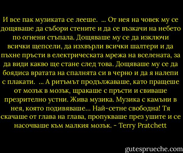 И все пак музиката се лееше. <br />...<br />От нея на човек му се дощяваше да събори стените и да се възкачи на небето по огнени стъпала. Дощяваше му се да изключи всички щепсели, да изхвърли всички шалтери и да пъхне пръсти в електрическата мрежа на вселената, за да види какво ще стане след това. Дощяваше му се да боядиса вратата на спалнята си в черно и да я налепи с плакати. <br />...<br />А ритъмът продължаваше, като пращеше от мозък в мозък, щракаше с пръсти и свиваше презрително устни. Жива музика. Музика с камъни в нея, която подивяваше… Най-сетне свободна! Тя скачаше от глава на глава, пропукваше през ушите и се насочваше към малкия мозък. - Terry Pratchett