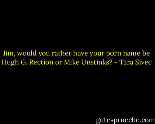 Jim, would you rather have your porn name be Hugh G. Rection or Mike Unstinks? - Tara Sivec