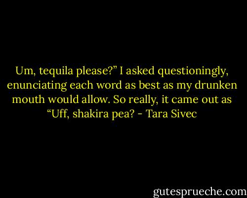 Um, tequila please?” I asked questioningly, enunciating each word as best as my drunken mouth would allow. So really, it came out as “Uff, shakira pea? - Tara Sivec