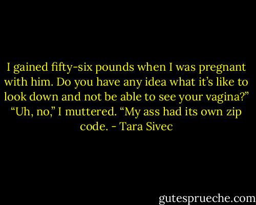 I gained fifty-six pounds when I was pregnant with him. Do you have any idea what it’s like to look down and not be able to see your vagina?”<br />“Uh, no,” I muttered.<br />“My ass had its own zip code. - Tara Sivec