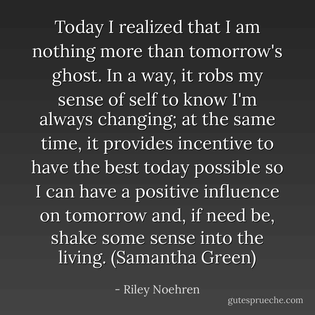 Today I realized that I am nothing more than tomorrow's ghost. In a way, it robs my sense of self to know I'm always changing; at the same time, it provides incentive to have the best today possible so I can have a positive influence on tomorrow and, if need be, shake some sense into the living. (Samantha Green) - Riley Noehren