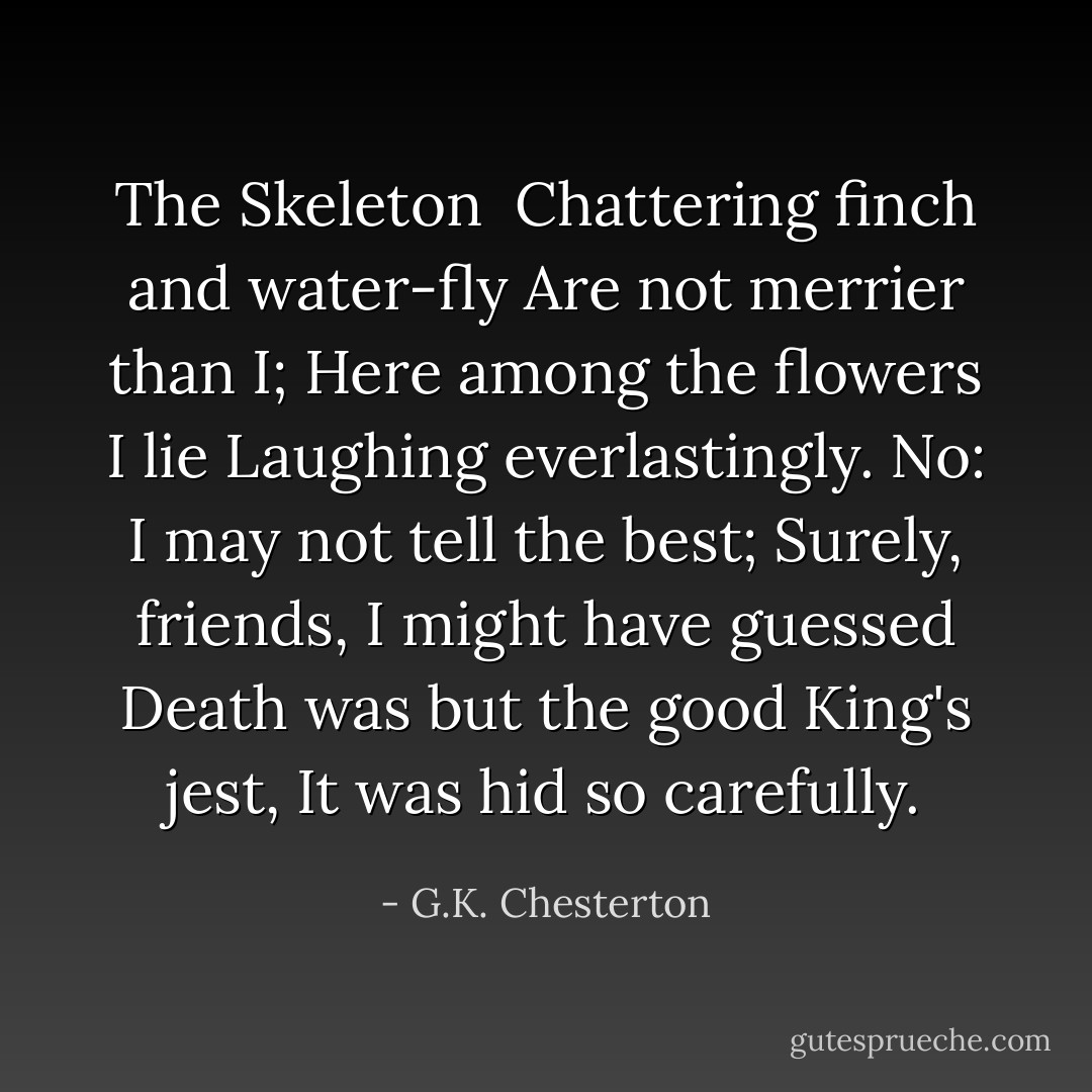 The Skeleton<br /><br />Chattering finch and water-fly<br />Are not merrier than I;<br />Here among the flowers I lie<br />Laughing everlastingly.<br />No: I may not tell the best;<br />Surely, friends, I might have guessed<br />Death was but the good King's jest,<br />It was hid so carefully. - G.K. Chesterton