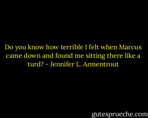Do you know how terrible I felt when Marcus came down and found me sitting there like a turd? - Jennifer L. Armentrout