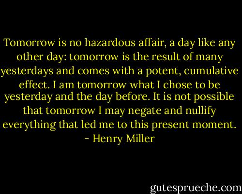Tomorrow is no hazardous affair, a day like any other day: tomorrow is the result of many yesterdays and comes with a potent, cumulative effect. I am tomorrow what I chose to be yesterday and the day before. It is not possible that tomorrow I may negate and nullify everything that led me to this present moment. - Henry Miller