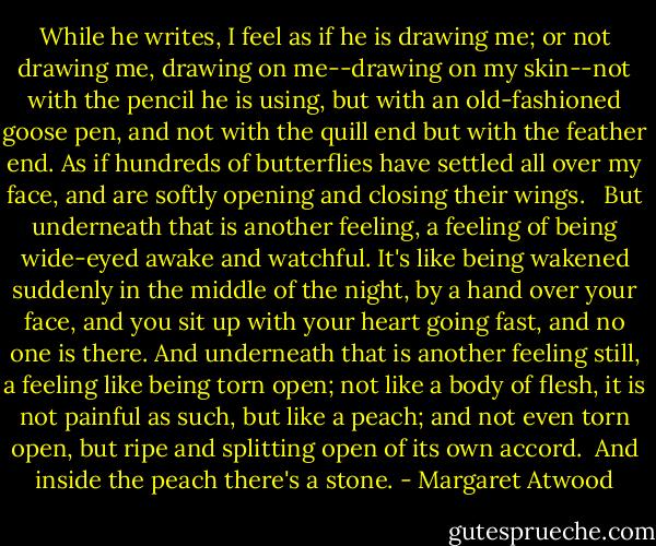 While he writes, I feel as if he is drawing me; or not drawing me, drawing on me--drawing on my skin--not with the pencil he is using, but with an old-fashioned goose pen, and not with the quill end but with the feather end. As if hundreds of butterflies have settled all over my face, and are softly opening and closing their wings. <br /><br />But underneath that is another feeling, a feeling of being wide-eyed awake and watchful. It's like being wakened suddenly in the middle of the night, by a hand over your face, and you sit up with your heart going fast, and no one is there. And underneath that is another feeling still, a feeling like being torn open; not like a body of flesh, it is not painful as such, but like a peach; and not even torn open, but ripe and splitting open of its own accord.<br /><br />And inside the peach there's a stone. - Margaret Atwood