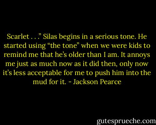Scarlet . . .” Silas begins in a serious tone. He started using “the tone” when we were kids to remind me that he’s older than I am. It annoys me just as much now as it did then, only now it’s less acceptable for me to push him into the mud for it. - Jackson Pearce