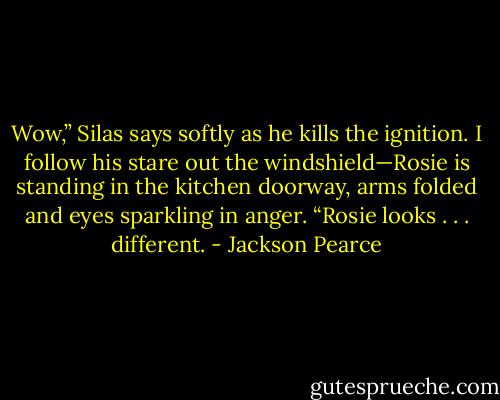 Wow,” Silas says softly as he kills the ignition. I follow his stare out the windshield—Rosie is standing in the kitchen doorway, arms folded and eyes sparkling in anger. “Rosie looks . . . different. - Jackson Pearce