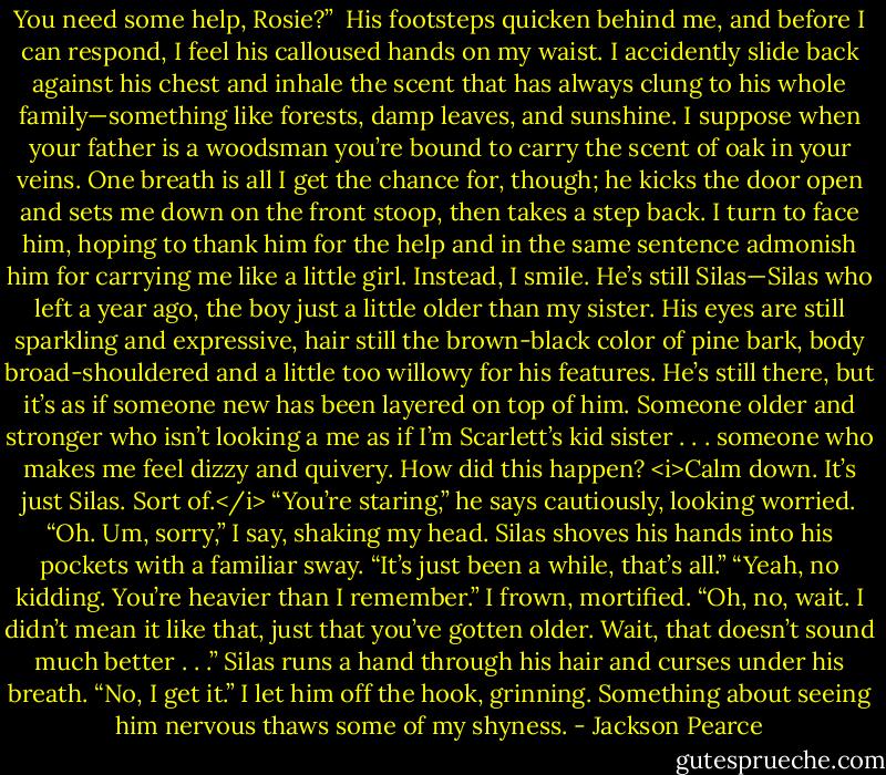 You need some help, Rosie?” <br />His footsteps quicken behind me, and before I can respond, I feel his calloused hands on my waist. I accidently slide back against his chest and inhale the scent that has always clung to his whole family—something like forests, damp leaves, and sunshine. I suppose when your father is a woodsman you’re bound to carry the scent of oak in your veins. One breath is all I get the chance for, though; he kicks the door open and sets me down on the front stoop, then takes a step back. I turn to face him, hoping to thank him for the help and in the same sentence admonish him for carrying me like a little girl.<br />Instead, I smile. He’s still Silas—Silas who left a year ago, the boy just a little older than my sister. His eyes are still sparkling and expressive, hair still the brown-black color of pine bark, body broad-shouldered and a little too willowy for his features. He’s still there, but it’s as if someone new has been layered on top of him. Someone older and stronger who isn’t looking a me as if I’m Scarlett’s kid sister . . . someone who makes me feel dizzy and quivery. How did this happen?<br /><i>Calm down. It’s just Silas. Sort of.</i><br />“You’re staring,” he says cautiously, looking worried.<br />“Oh. Um, sorry,” I say, shaking my head. Silas shoves his hands into his pockets with a familiar sway. “It’s just been a while, that’s all.”<br />“Yeah, no kidding. You’re heavier than I remember.”<br />I frown, mortified.<br />“Oh, no, wait. I didn’t mean it like that, just that you’ve gotten older. Wait, that doesn’t sound much better . . .” Silas runs a hand through his hair and curses under his breath.<br />“No, I get it.” I let him off the hook, grinning. Something about seeing him nervous thaws some of my shyness. - Jackson Pearce