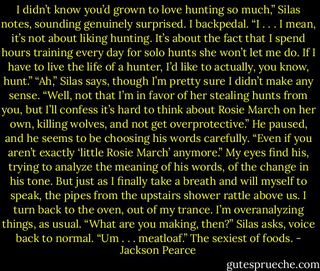 I didn’t know you’d grown to love hunting so much,” Silas notes, sounding genuinely surprised.<br />I backpedal. “I . . . I mean, it’s not about liking hunting. It’s about the fact that I spend hours training every day for solo hunts she won’t let me do. If I have to live the life of a hunter, I’d like to actually, you know, hunt.”<br />“Ah,” Silas says, though I’m pretty sure I didn’t make any sense. “Well, not that I’m in favor of her stealing hunts from you, but I’ll confess it’s hard to think about Rosie March on her own, killing wolves, and not get overprotective.” He paused, and he seems to be choosing his words carefully. “Even if you aren’t exactly ‘little Rosie March’ anymore.”<br />My eyes find his, trying to analyze the meaning of his words, of the change in his tone. But just as I finally take a breath and will myself to speak, the pipes from the upstairs shower rattle above us. I turn back to the oven, out of my trance. I’m overanalyzing things, as usual.<br />“What are you making, then?” Silas asks, voice back to normal.<br />“Um . . . meatloaf.” The sexiest of foods. - Jackson Pearce