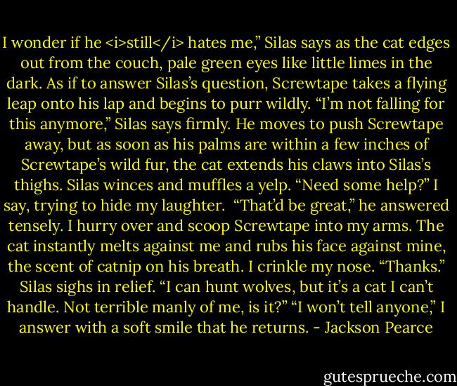 I wonder if he <i>still</i> hates me,” Silas says as the cat edges out from the couch, pale green eyes like little limes in the dark. As if to answer Silas’s question, Screwtape takes a flying leap onto his lap and begins to purr wildly.<br />“I’m not falling for this anymore,” Silas says firmly. He moves to push Screwtape away, but as soon as his palms are within a few inches of Screwtape’s wild fur, the cat extends his claws into Silas’s thighs. Silas winces and muffles a yelp.<br />“Need some help?” I say, trying to hide my laughter. <br />“That’d be great,” he answered tensely. I hurry over and scoop Screwtape into my arms. The cat instantly melts against me and rubs his face against mine, the scent of catnip on his breath. I crinkle my nose.<br />“Thanks.” Silas sighs in relief. “I can hunt wolves, but it’s a cat I can’t handle. Not terrible manly of me, is it?”<br />“I won’t tell anyone,” I answer with a soft smile that he returns. - Jackson Pearce