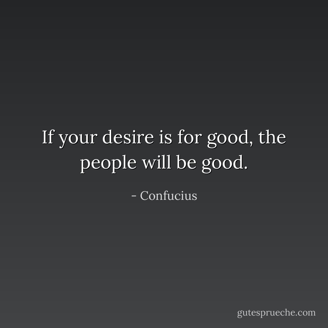 If your desire is for good, the people will be good. - Confucius