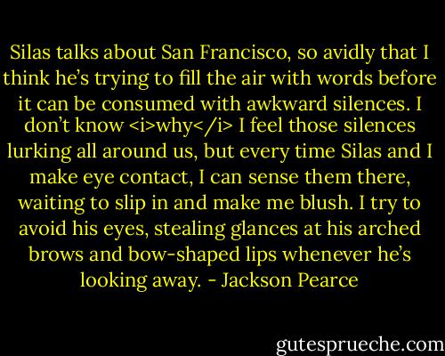 Silas talks about San Francisco, so avidly that I think he’s trying to fill the air with words before it can be consumed with awkward silences. I don’t know <i>why</i> I feel those silences lurking all around us, but every time Silas and I make eye contact, I can sense them there, waiting to slip in and make me blush. I try to avoid his eyes, stealing glances at his arched brows and bow-shaped lips whenever he’s looking away. - Jackson Pearce