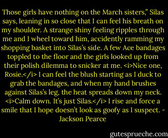 Those girls have nothing on the March sisters,” Silas says, leaning in so close that I can feel his breath on my shoulder. A strange shiny feeling ripples through me and I wheel toward him, accidently ramming my shopping basket into Silas’s side. A few Ace bandages toppled to the floor and the girls looked up from their polish dilemma to snicker at me. <i>Nice one, Rosie.</i> I can feel the blush starting as I duck to grab the bandages, and when my hand brushes against Silas’s leg, the heat spreads down my neck. <i>Calm down. It’s just Silas.</i> I rise and force a smile that I hope doesn’t look as goofy as I suspect. - Jackson Pearce