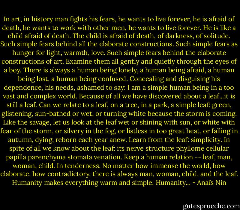 In art, in history man fights his fears, he wants to live forever, he is afraid of death, he wants to work with other men, he wants to live forever. He is like a child afraid of death. The child is afraid of death, of darkness, of solitude. Such simple fears behind all the elaborate constructions. Such simple fears as hunger for light, warmth, love. Such simple fears behind the elaborate constructions of art. Examine them all gently and quietly through the eyes of a boy. There is always a human being lonely, a human being afraid, a human being lost, a human being confused. Concealing and disguising his dependence, his needs, ashamed to say: I am a simple human being in a too vast and complex world. Because of all we have discovered about a leaf...it is still a leaf. Can we relate to a leaf, on a tree, in a park, a simple leaf: green, glistening, sun-bathed or wet, or turning white because the storm is coming. Like the savage, let us look at the leaf wet or shining with sun, or white with fear of the storm, or silvery in the fog, or listless in too great heat, or falling in autumn, dying, reborn each year anew. Learn from the leaf: simplicity. In spite of all we know about the leaf: its nerve structure phyllome cellular papilla parenchyma stomata venation. Keep a human relation -- leaf, man, woman, child. In tenderness. No matter how immense the world, how elaborate, how contradictory, there is always man, woman, child, and the leaf. Humanity makes everything warm and simple. Humanity... - Anaïs Nin