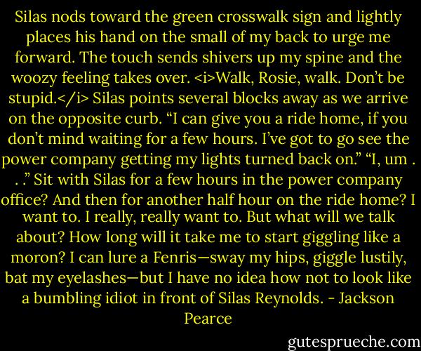 Silas nods toward the green crosswalk sign and lightly places his hand on the small of my back to urge me forward. The touch sends shivers up my spine and the woozy feeling takes over. <i>Walk, Rosie, walk. Don’t be stupid.</i><br />Silas points several blocks away as we arrive on the opposite curb. “I can give you a ride home, if you don’t mind waiting for a few hours. I’ve got to go see the power company getting my lights turned back on.”<br />“I, um . . .” Sit with Silas for a few hours in the power company office? And then for another half hour on the ride home? I want to. I really, really want to. But what will we talk about? How long will it take me to start giggling like a moron? I can lure a Fenris—sway my hips, giggle lustily, bat my eyelashes—but I have no idea how not to look like a bumbling idiot in front of Silas Reynolds. - Jackson Pearce