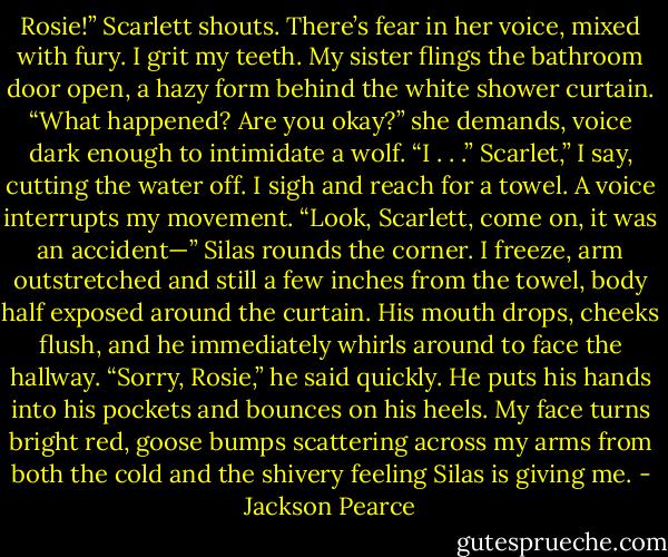 Rosie!” Scarlett shouts. There’s fear in her voice, mixed with fury. I grit my teeth. My sister flings the bathroom door open, a hazy form behind the white shower curtain. “What happened? Are you okay?” she demands, voice dark enough to intimidate a wolf.<br />“I . . .” Scarlet,” I say, cutting the water off. I sigh and reach for a towel.<br />A voice interrupts my movement. “Look, Scarlett, come on, it was an accident—”<br />Silas rounds the corner. I freeze, arm outstretched and still a few inches from the towel, body half exposed around the curtain. His mouth drops, cheeks flush, and he immediately whirls around to face the hallway.<br />“Sorry, Rosie,” he said quickly. He puts his hands into his pockets and bounces on his heels. My face turns bright red, goose bumps scattering across my arms from both the cold and the shivery feeling Silas is giving me. - Jackson Pearce