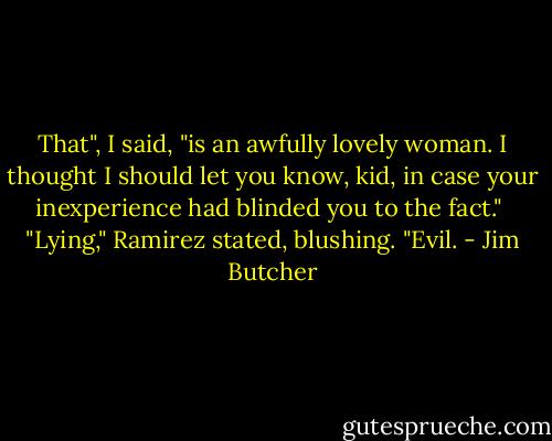 That", I said, "is an awfully lovely woman. I thought I should let you know, kid, in case your inexperience had blinded you to the fact."<br /><br />"Lying," Ramirez stated, blushing. "Evil. - Jim Butcher
