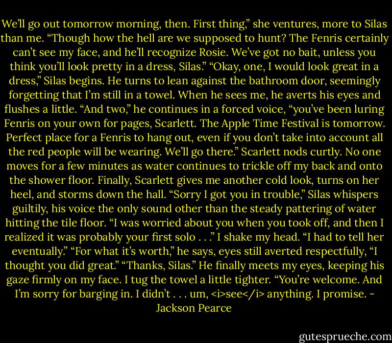 We’ll go out tomorrow morning, then. First thing,” she ventures, more to Silas than me. “Though how the hell are we supposed to hunt? The Fenris certainly can’t see my face, and he’ll recognize Rosie. We’ve got no bait, unless you think you’ll look pretty in a dress, Silas.”<br />“Okay, one, I would look great in a dress,” Silas begins. He turns to lean against the bathroom door, seemingly forgetting that I’m still in a towel. When he sees me, he averts his eyes and flushes a little. “And two,” he continues in a forced voice, “you’ve been luring Fenris on your own for pages, Scarlett. The Apple Time Festival is tomorrow. Perfect place for a Fenris to hang out, even if you don’t take into account all the red people will be wearing. We’ll go there.”<br />Scarlett nods curtly. No one moves for a few minutes as water continues to trickle off my back and onto the shower floor. Finally, Scarlett gives me another cold look, turns on her heel, and storms down the hall.<br />“Sorry I got you in trouble,” Silas whispers guiltily, his voice the only sound other than the steady pattering of water hitting the tile floor. “I was worried about you when you took off, and then I realized it was probably your first solo . . .”<br />I shake my head. “I had to tell her eventually.”<br />“For what it’s worth,” he says, eyes still averted respectfully, “I thought you did great.”<br />“Thanks, Silas.” He finally meets my eyes, keeping his gaze firmly on my face. I tug the towel a little tighter.<br />“You’re welcome. And I’m sorry for barging in. I didn’t . . . um, <i>see</i> anything. I promise. - Jackson Pearce