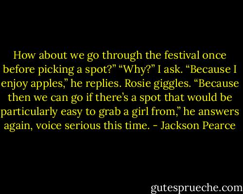 How about we go through the festival once before picking a spot?”<br />“Why?” I ask.<br />“Because I enjoy apples,” he replies. Rosie giggles. “Because then we can go if there’s a spot that would be particularly easy to grab a girl from,” he answers again, voice serious this time. - Jackson Pearce