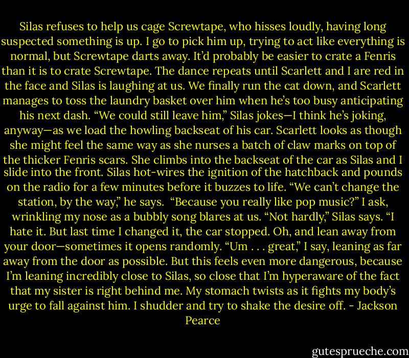 Silas refuses to help us cage Screwtape, who hisses loudly, having long suspected something is up. I go to pick him up, trying to act like everything is normal, but Screwtape darts away. It’d probably be easier to crate a Fenris than it is to crate Screwtape. The dance repeats until Scarlett and I are red in the face and Silas is laughing at us. We finally run the cat down, and Scarlett manages to toss the laundry basket over him when he’s too busy anticipating his next dash.<br />“We could still leave him,” Silas jokes—I think he’s joking, anyway—as we load the howling backseat of his car. Scarlett looks as though she might feel the same way as she nurses a batch of claw marks on top of the thicker Fenris scars. She climbs into the backseat of the car as Silas and I slide into the front. Silas hot-wires the ignition of the hatchback and pounds on the radio for a few minutes before it buzzes to life.<br />“We can’t change the station, by the way,” he says. <br />“Because you really like pop music?” I ask, wrinkling my nose as a bubbly song blares at us.<br />“Not hardly,” Silas says. “I hate it. But last time I changed it, the car stopped. Oh, and lean away from your door—sometimes it opens randomly.<br />“Um . . . great,” I say, leaning as far away from the door as possible. But this feels even more dangerous, because I’m leaning incredibly close to Silas, so close that I’m hyperaware of the fact that my sister is right behind me. My stomach twists as it fights my body’s urge to fall against him. I shudder and try to shake the desire off. - Jackson Pearce